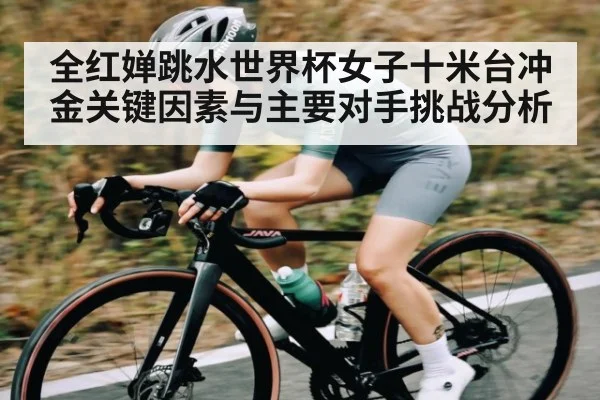 全红婵跳水世界杯女子十米台冲金关键因素与主要对手挑战分析