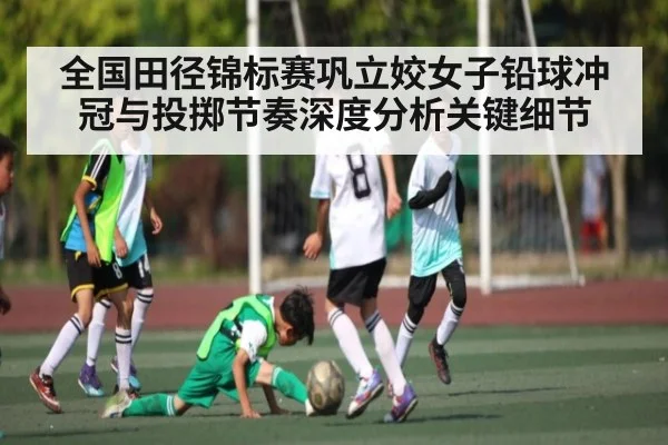 全国田径锦标赛巩立姣女子铅球冲冠与投掷节奏深度分析关键细节