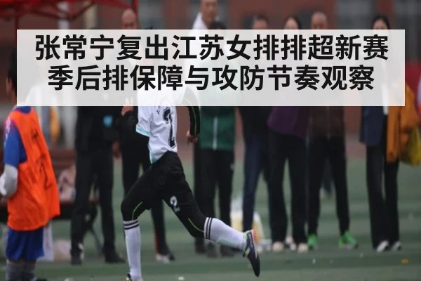 张常宁复出江苏女排排超新赛季后排保障与攻防节奏观察