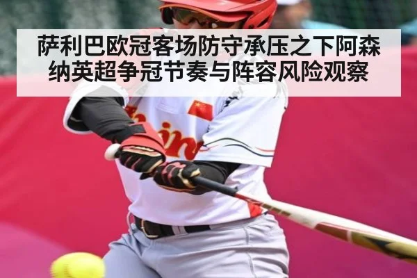 萨利巴欧冠客场防守承压之下阿森纳英超争冠节奏与阵容风险观察