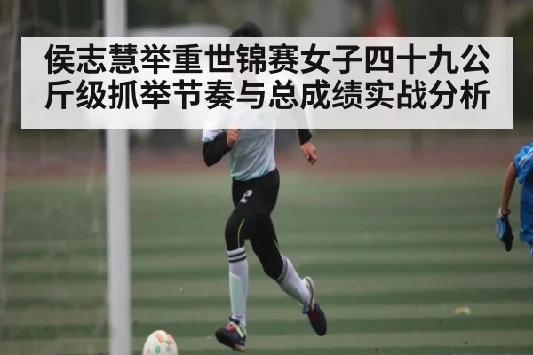 侯志慧举重世锦赛女子四十九公斤级抓举节奏与总成绩实战分析